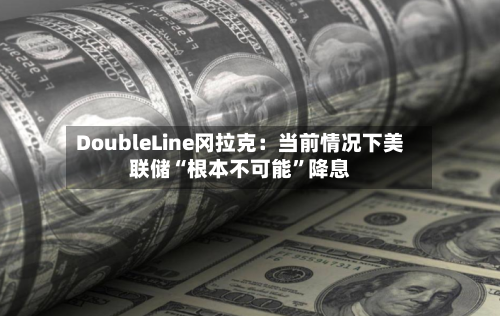 DoubleLine冈拉克：当前情况下美联储“根本不可能”降息