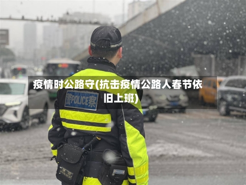 疫情时公路守(抗击疫情公路人春节依旧上班)-第2张图片