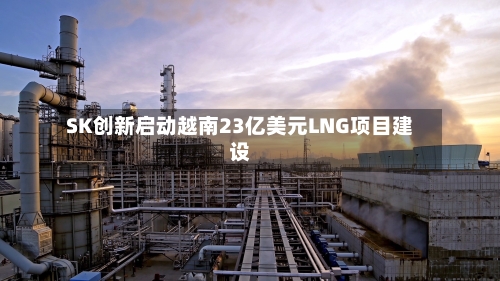 SK创新启动越南23亿美元LNG项目建设