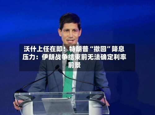 沃什上任在即！特朗普“撤回	”降息压力：伊朗战争结束前无法确定利率前景-第2张图片