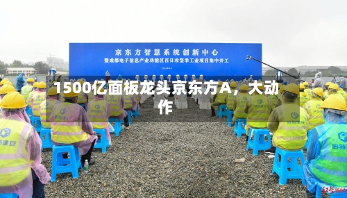 1500亿面板龙头京东方A，大动作-第2张图片