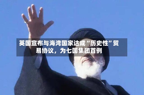 英国宣布与海湾国家达成“历史性”贸易协议，为七国集团首例-第2张图片