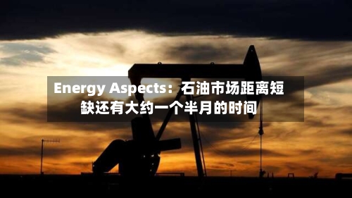 Energy Aspects：石油市场距离短缺还有大约一个半月的时间