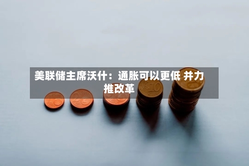 美联储主席沃什：通胀可以更低 并力推改革-第3张图片