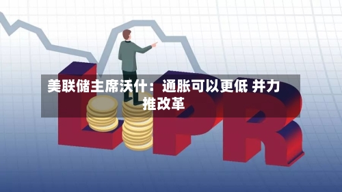 美联储主席沃什：通胀可以更低 并力推改革-第2张图片