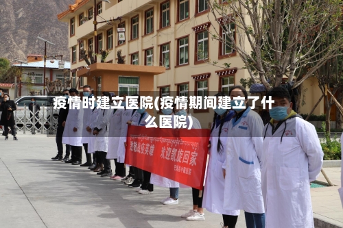 疫情时建立医院(疫情期间建立了什么医院)
