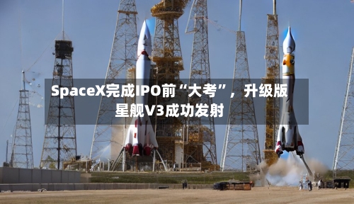 SpaceX完成IPO前“大考”，升级版星舰V3成功发射