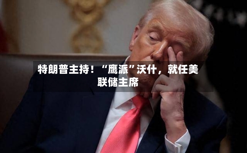 特朗普主持！“鹰派”沃什，就任美联储主席