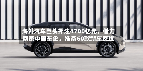 海外汽车巨头押注4700亿元，借力两家中国车企，准备60款新车反攻-第2张图片
